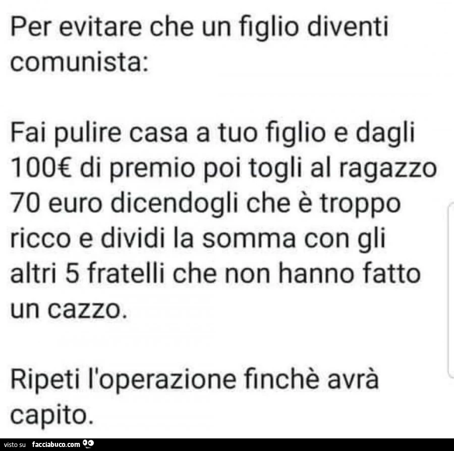 Per evitare che un figlio diventi comunista: fai pulire casa a tuo figlio e dagli 100€ di premio poi togli al ragazzo 70 euro dicendogli che è troppo ricco e dividi la somma con gli altri 5 fratelli che non hanno fatto un cazzo