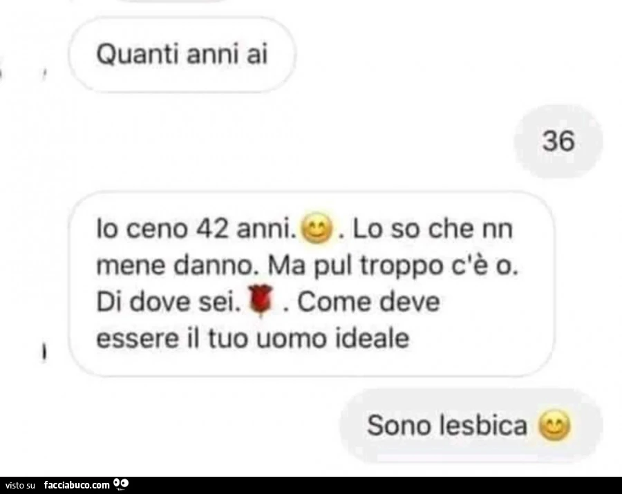 Quanti anni ai. 36. Io ceno 42 anni. E. Lo so che nn mene danno. Ma pul troppo c'è o. Di dove sei. Come deve essere il tuo uomo ideale. Sono lesbica