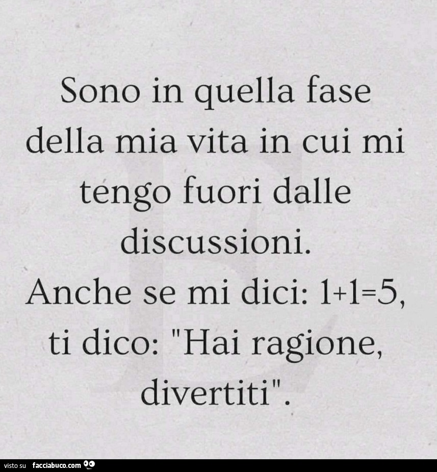 Sono in quella fase della mia vita in cui mi tengo fuori dalle discussioni. Anche se mi dici: 1 1=5, ti dico: hai ragione, divertiti