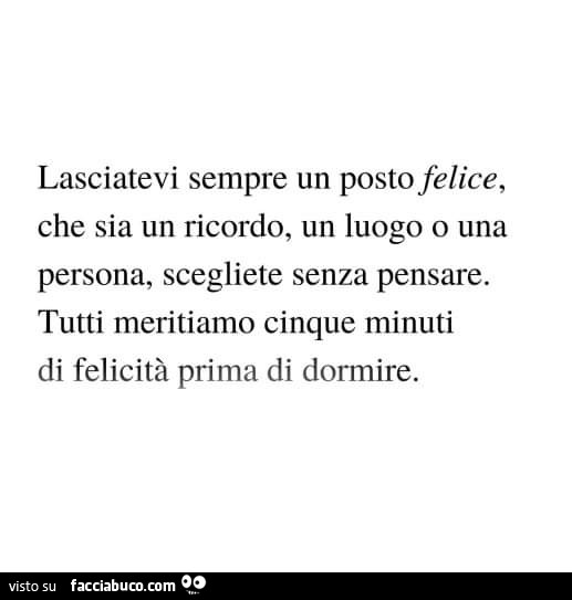 Lasciatevi sempre un posto felice, che sia un ricordo, un luogo o una persona, scegliete senza pensare. Tutti meritiamo cinque minuti di felicità prima di dormire
