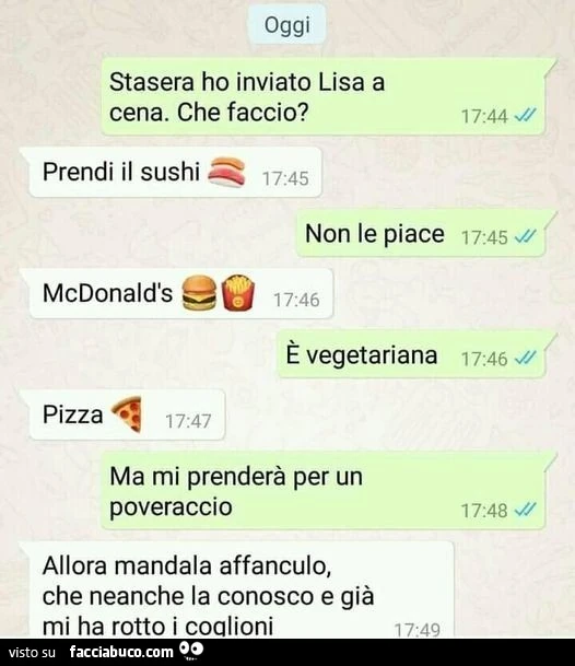 Oggi stasera ho inviato lisa a cena. Che faccio? Prendi il sushi. Non le piace mcdonald's. È Vegetariana. Pizza. Ma mi prenderà per un poveraccio. Allora mandala affanculo, che neanche la conosco e già mi ha rotto i coglioni