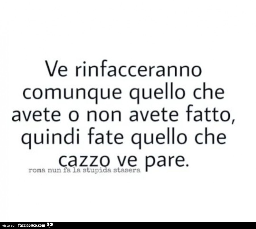 Ve rinfacceranno comunque quello che avete o non avete fatto, quindi fate quello che cazzo ve pare