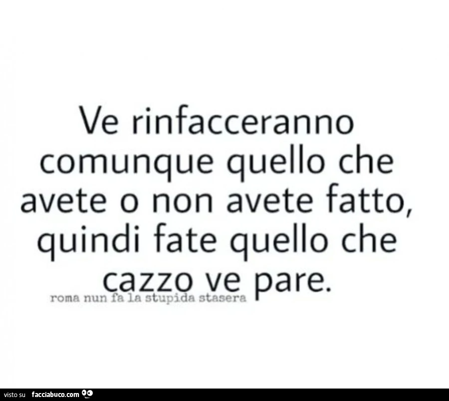 Ve rinfacceranno comunque quello che avete o non avete fatto, quindi fate quello che cazzo ve pare