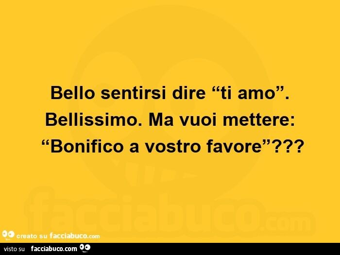 Bello sentirsi dire ti amo. Bellissimo. Ma vuoi mettere: bonifico a vostro favore?