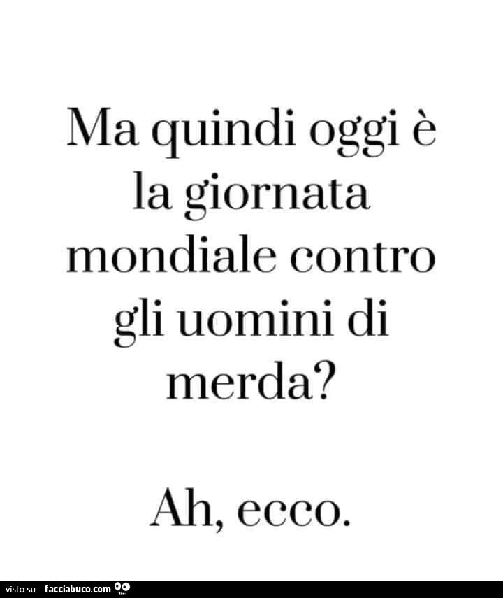 Ma quindi oggi è la giornata mondiale contro gli uomini di merda? Ah, ecco