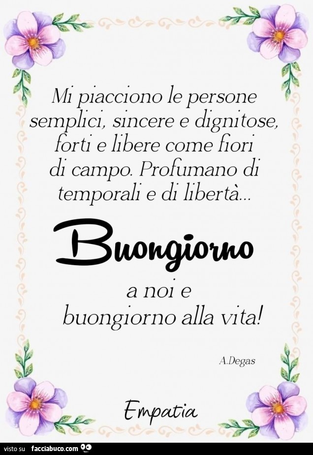 Mi piacciono le persone semplici, sincere e dignitose, forti e libere come fiori di campo. Profumano di temporali e di libertà. Buongiorno a noi e buongiorno alla vita