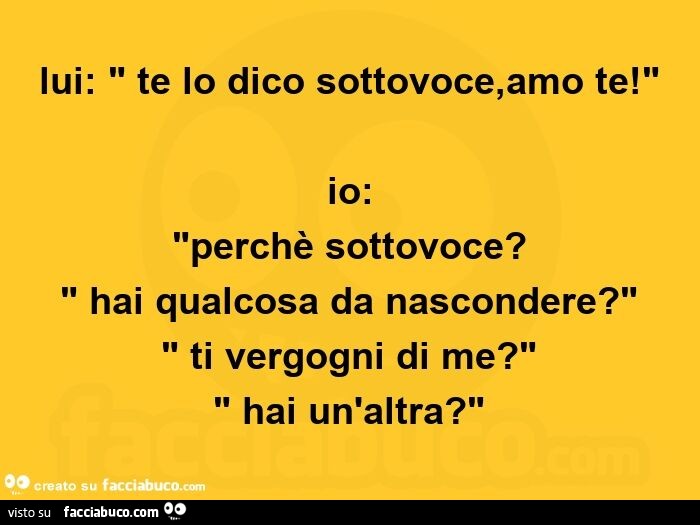 Lui: te lo dico sottovoce, amo te! Io: perchè sottovoce? Hai qualcosa da nascondere? Ti vergogni di me? Hai un'altra?