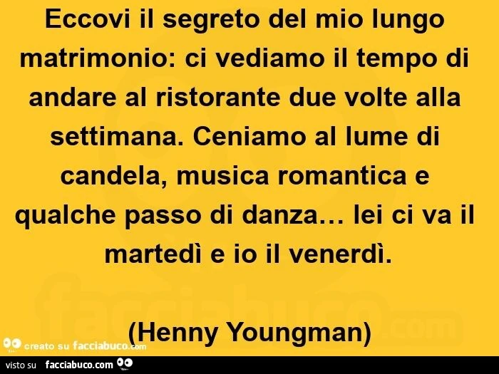 Eccovi il segreto del mio lungo matrimonio: ci vediamo il tempo di andare al ristorante due volte alla settimana. Ceniamo al lume di candela, musica romantica e qualche passo di danza&hellip; lei ci va il martedì e io il venerdì.   (Henny youngman)