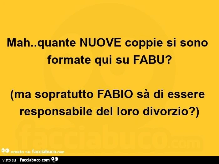 Mah. Quante nuove coppie si sono formate qui su fabu? Ma sopratutto fabio sà di essere responsabile del loro divorzio?