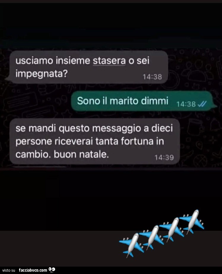Usciamo insieme stasera o sei impegnata? Sono il marito dimmi. Se mandi questo messaggio a dieci persone riceverai tanta fortuna in cambio. Buon natale