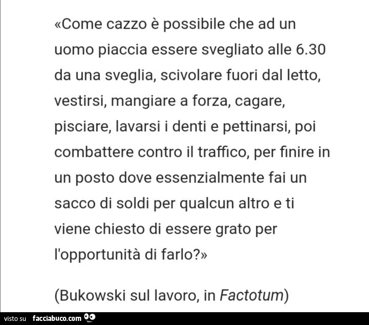 Come cazzo è possibile che ad un uomo piaccia essere svegliato alle 6.30 da una sveglia, scivolare fuori dal letto, vestirsi, mangiare a forza, cagare, pisciare, lavarsi i denti e pettinarsi, poi combattere contro il traffico