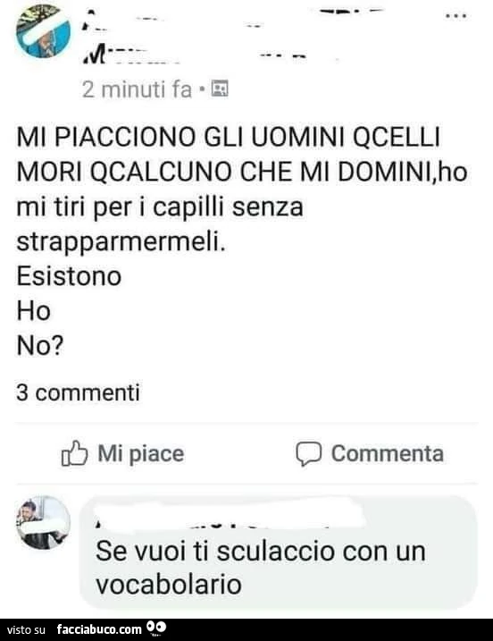Mi piacciono gli uomini qcelli mori qcalcuno che mi domini, ho mi tiri per i capilli senza strapparmermeli. Esistono ho no? Se vuoi ti sculaccio con un vocabolario