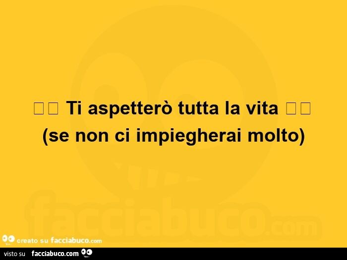 Ti aspetterò tutta la vita, se non ci impiegherai molto