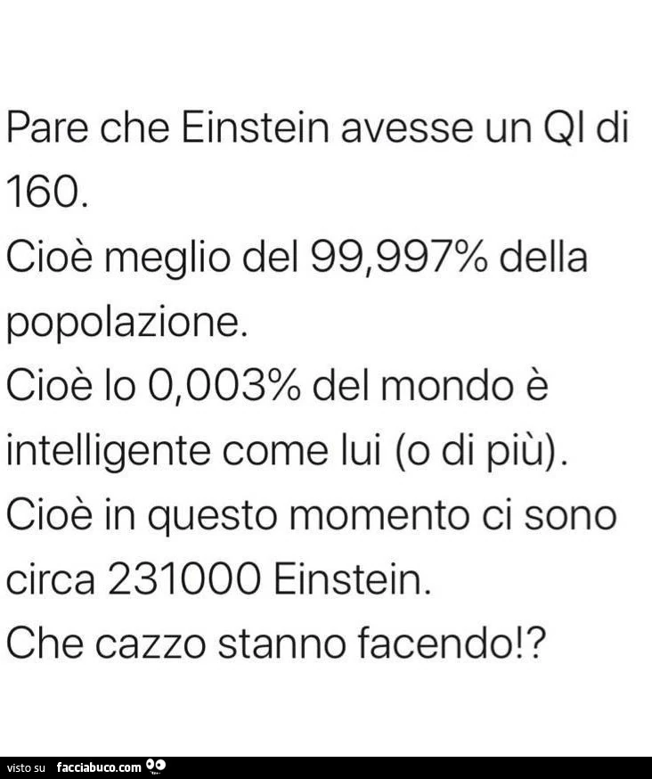 Pare che einstein avesse un qi di 160. Cioè meglio del 99,997% della popolazione. Cioè lo 0,003% del mondo è intelligente come lui (o di più). Cioè in questo momento ci sono circa 231000 einstein. Che cazzo stanno facendo!?