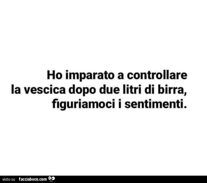 Ho imparato a controllare la vescica dopo due litri di birra, figuriamoci i sentimenti