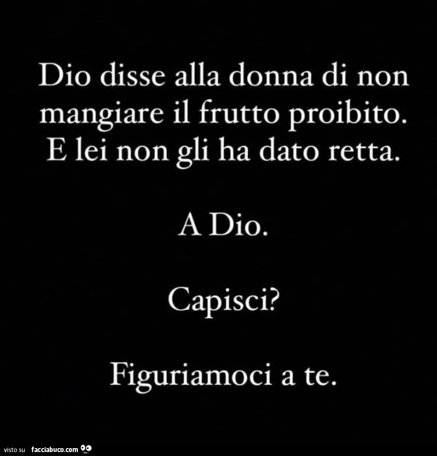 Dio disse alla donna di non mangiare il frutto proibito. E lei non gli ha dato retta. A dio. Capisci? Figuriamoci a te