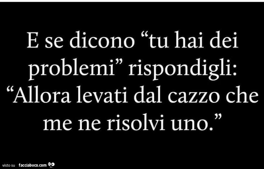 E se dicono tu hai dei problemi rispondigli: allora levati dal cazzo che me ne risolvi uno