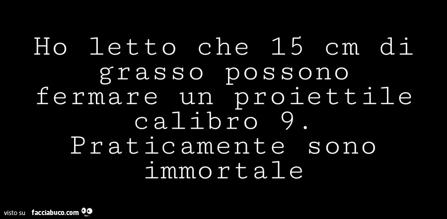 Ho letto che 15 cm di grasso possono fermare un proiettile calibro 9. Praticamente sono immortale
