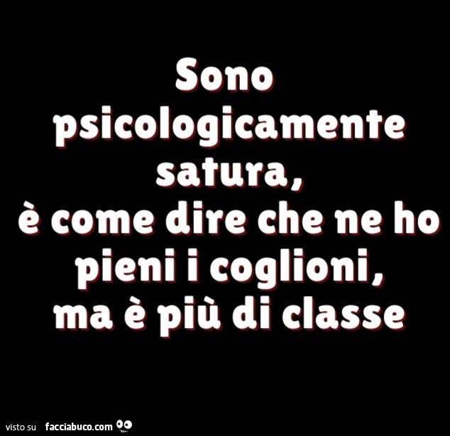 Sono psicologicamente satura, è come dire che ne ho pieni i coglioni, ma è più di classe