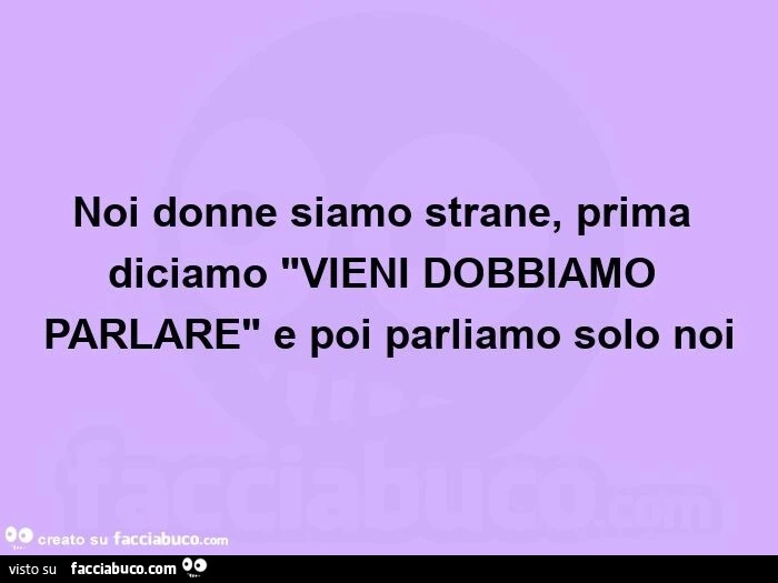 Noi donne siamo strane, prima diciamo "vieni dobbiamo parlare" e poi parliamo solo noi