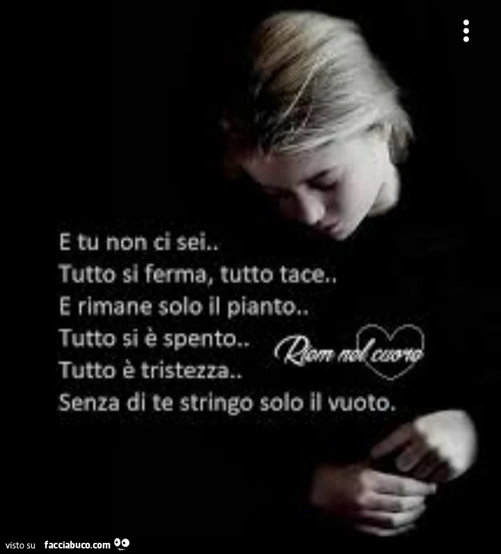 E tu non ci sei… tutto si ferma, tutto tace. E rimane solo il pianto. Tutto si è spento. Tutto è tristezza. Senza di te stringo solo il vuoto
