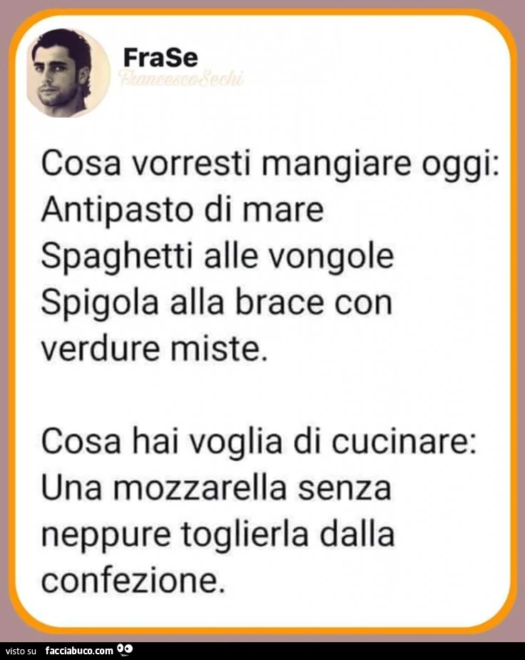 Cosa vorresti mangiare oggi: antipasto di mare spaghetti alle vongole spigola alla brace con verdure miste. Cosa hai voglia di cucinare: una mozzarella senza neppure toglierla dalla confezione