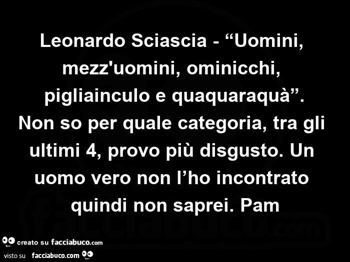 Leonardo sciascia - uomini, mezz'uomini, ominicchi, pigliainculo e quaquaraquà.   Non so per quale categoria, tra gli ultimi 4, provo più disgusto. Un uomo vero non l'ho incontrato quindi non saprei. Pam
