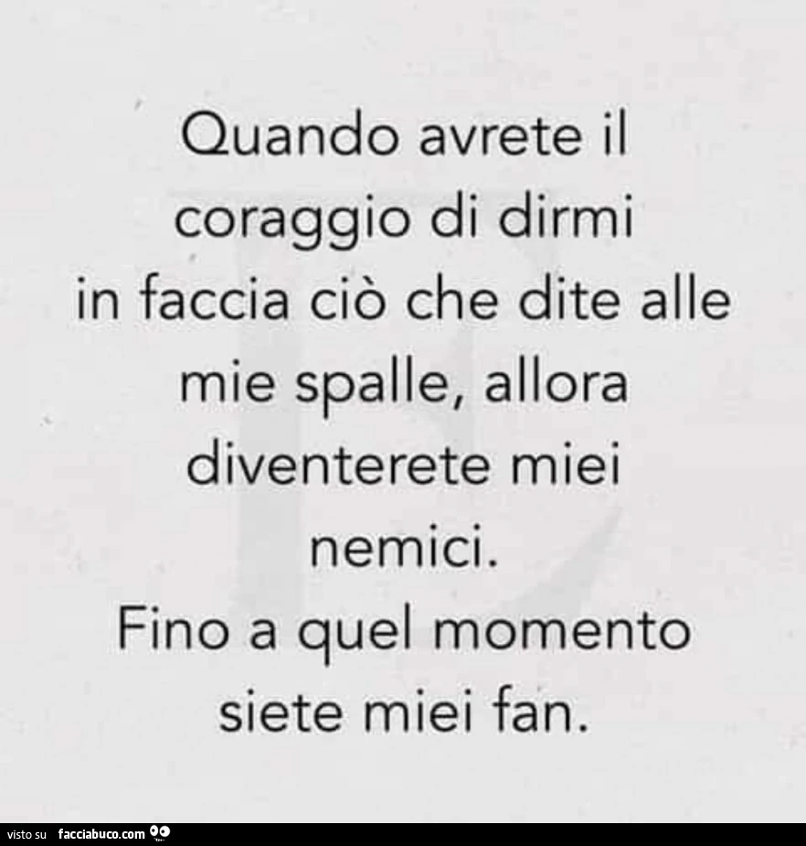 Quando avrete il coraggio di dirmi in faccia ciò che dite alle mie spalle, allora diventerete miei nemici. Fino a quel momento siete miei fan