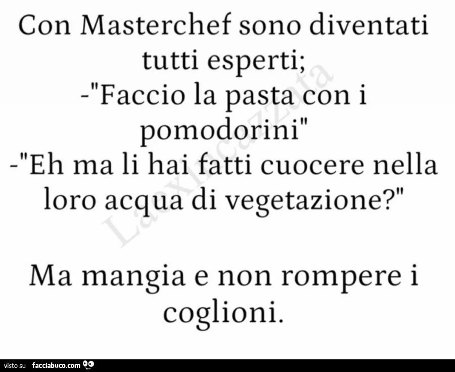 Con masterchef sono diventati tutti esperti; faccio la pasta con i pomodorini eh ma li hai fatti cuocere nella loro acqua di vegetazione? Ma mangia e non rompere i coglioni