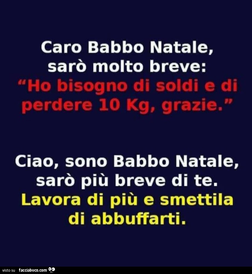 Caro babbo natale, sarò molto breve: ho bisogno di soldi e di perdere 10 kg, grazie. Ciao, sono babbo natale, sarò più breve di te. Lavora di più e smettila di abbuffarti