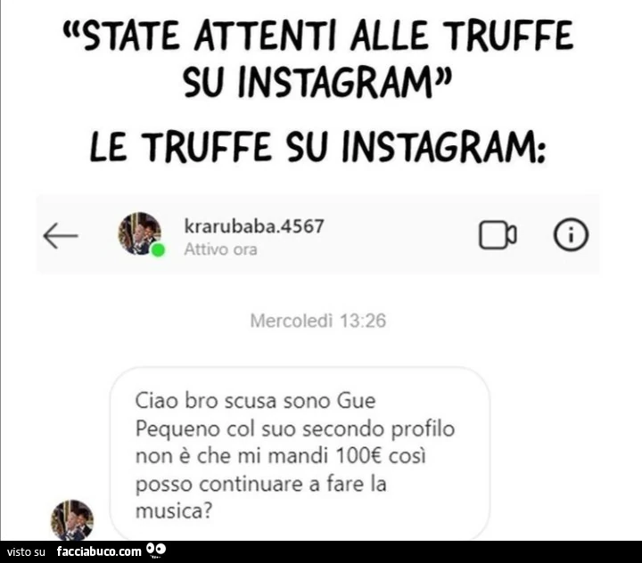 State attenti alle truffe su instagram. Le truffe su instagram: ciao bro scusa sono gue pequeno col suo secondo profilo non è che mi mandi 100€ così posso continuare a fare la musica?