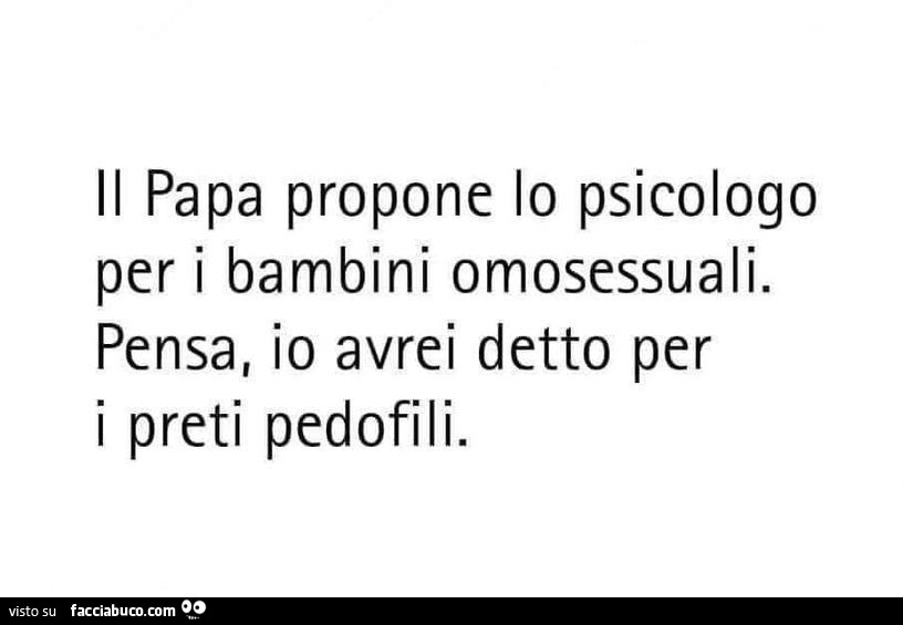 Il papa propone lo psicologo per i bambini omosessuali. Pensa, io avrei detto per i preti pedofili