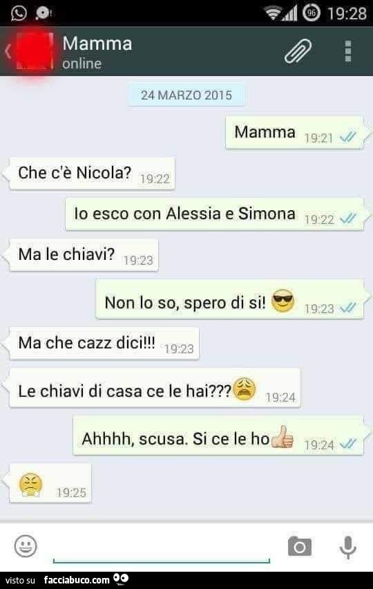 Mamma. Che c'è nicola? Io esco con alessia e simona. Ma Le chiavi? Non lo so, spero di Si! Ma che cazz dici! Le chiavi di casa ce Le hai? Ahhhh, scusa. Si ce Le ho