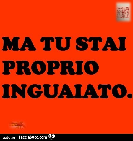Ma tu stai proprio inguaiato