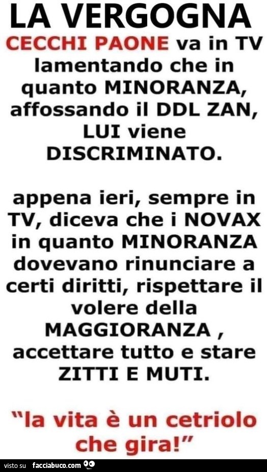 Cecchi paone va in tv lamentando che in quanto minoranza, affossando il ddl zan, lui viene discriminato. Appena ieri, sempre in tv, diceva che i no vax in quanto minoranza dovevano rinunciare a certi diritti, rispettare il volere della maggioranza, accett