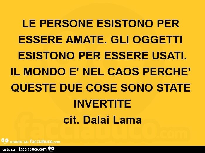 Le persone esistono per essere amate. Gli oggetti esistono per essere usati. Il mondo è nel caos perchè queste due cose sono state invertite. Cit. Dalai Lama