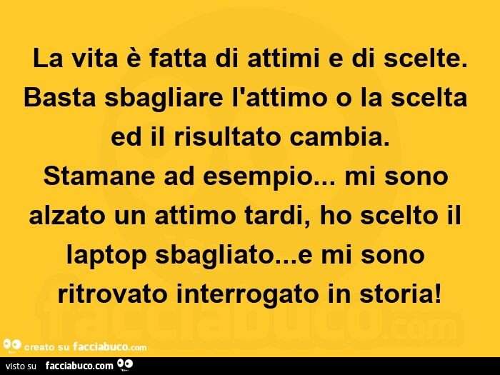 La vita è fatta di attimi e di scelte. Basta sbagliare l'attimo o la scelta ed il risultato cambia. Stamane ad esempio… mi sono alzato un attimo tardi, ho scelto il laptop sbagliato… e mi sono ritrovato interrogato in storia
