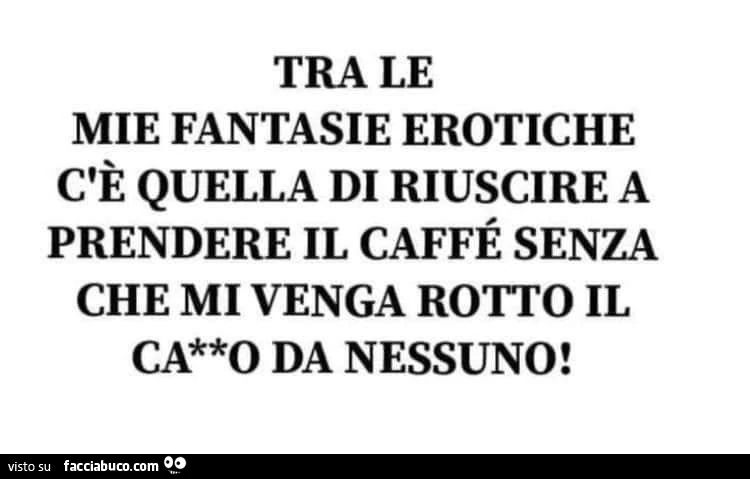 Tra le mie fantasie erotiche c'è quella di riuscire a prendere il caffè senza che mi venga rotto il cazzo da nessuno