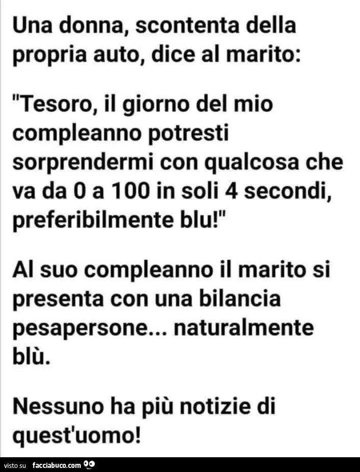 Una donna, scontenta della propria auto, dice al marito: tesoro, il giorno del mio compleanno potresti sorprendermi con qualcosa che va da o a 100 in soli 4 secondi, preferibilmente blu! Al suo compleanno il marito si presenta con una bilancia pesapersone