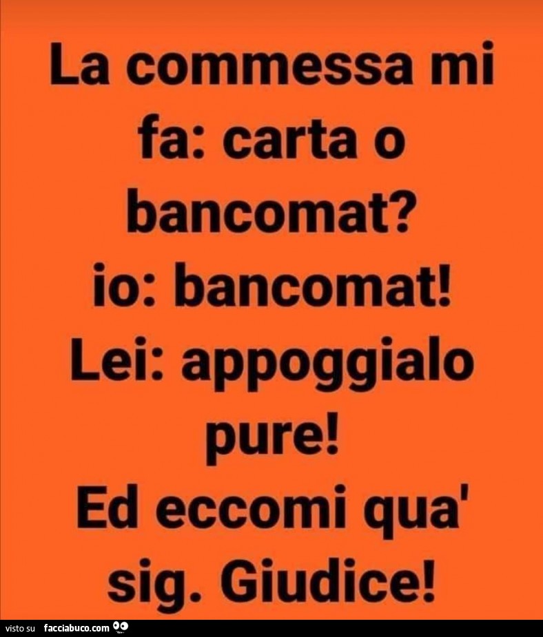 La commessa mi fa: carta o bancomat? Io: bancomat! Lei: appoggialo pure! Ed eccomi quà sig. Giudice