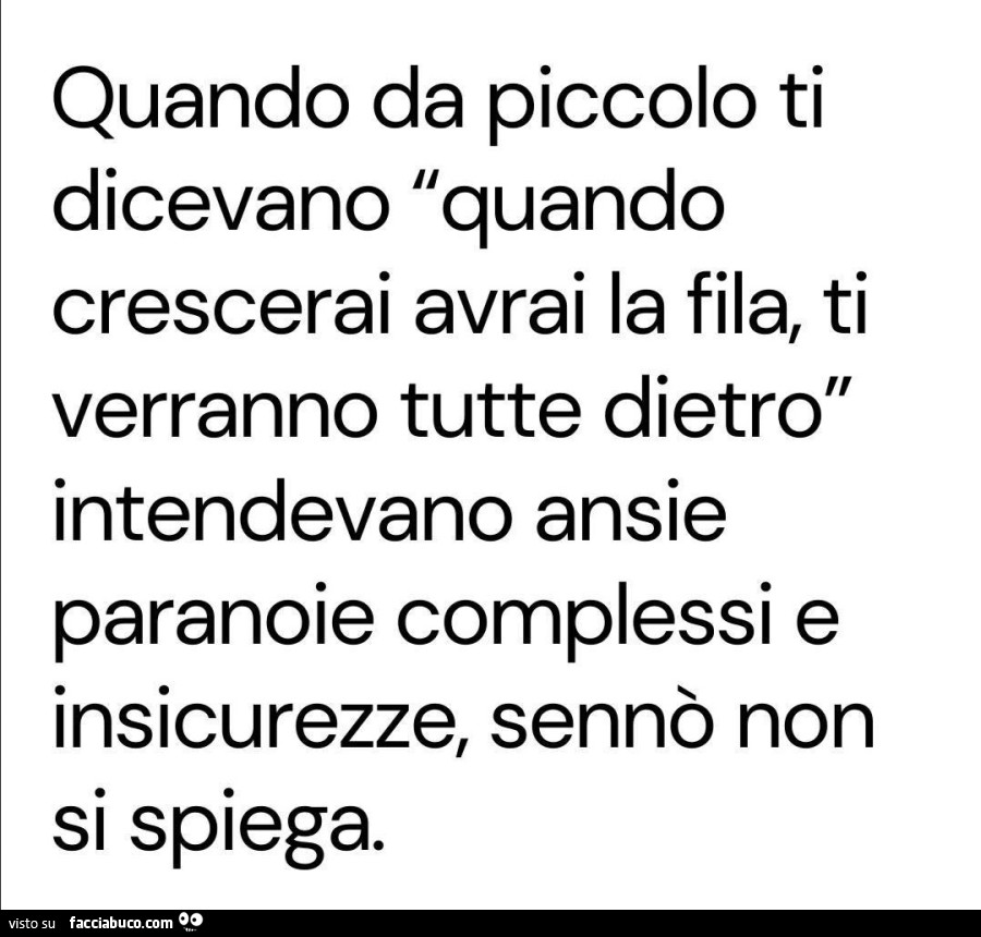 Quando da piccolo ti dicevano quando crescerai avrai la fila, ti verranno tutte dietro intendevano ansie paranoie complessi e insicurezze, sennò non si spiega