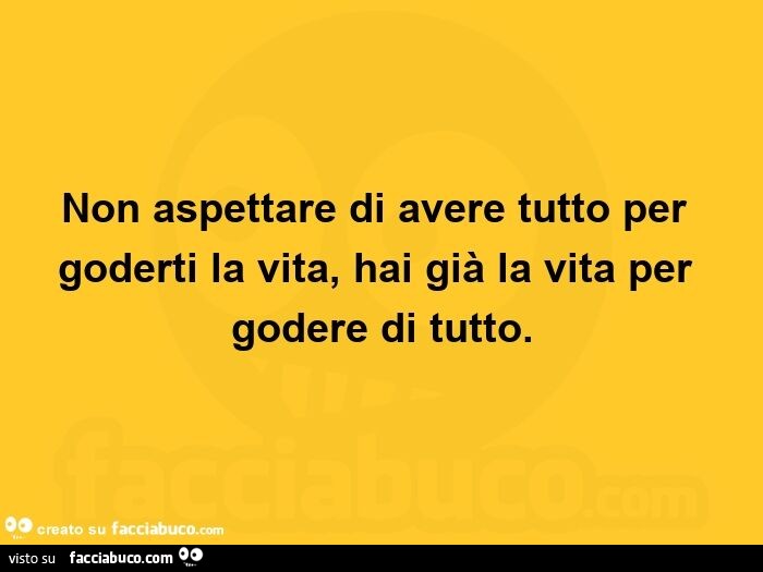 Non aspettare di avere tutto per goderti la vita, hai già la vita per godere di tutto
