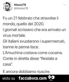 Fu un 21 febbraio che stravolse il mondo, quello del 2020. I giornali scrissero che era arrivato un virus mortale. Gli italiani svuotarono i supermercati, tranne le penne lisce. L'amuchina costava come cocaina. Conte in diretta disse restate a casa