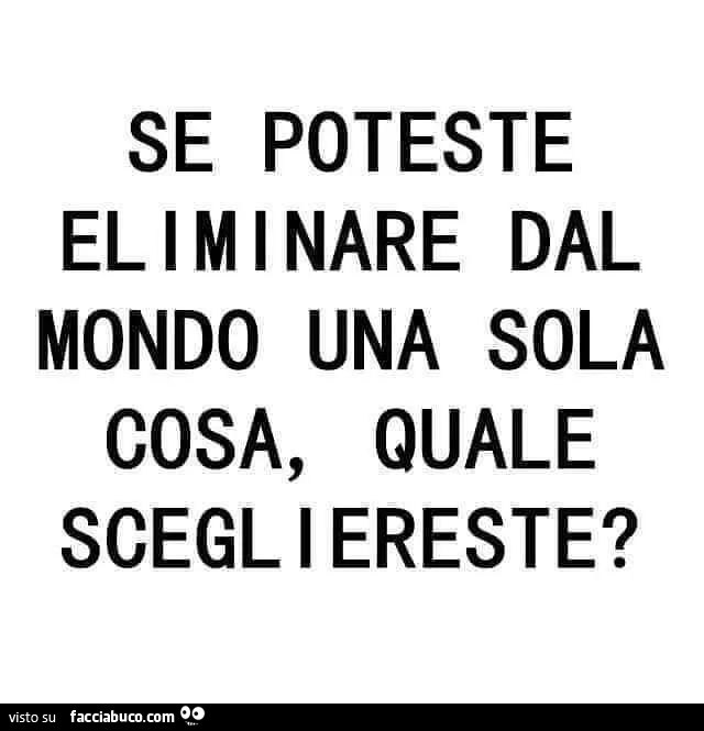 Se poteste eliminare dal mondo una sola cosa, quale scegliereste?