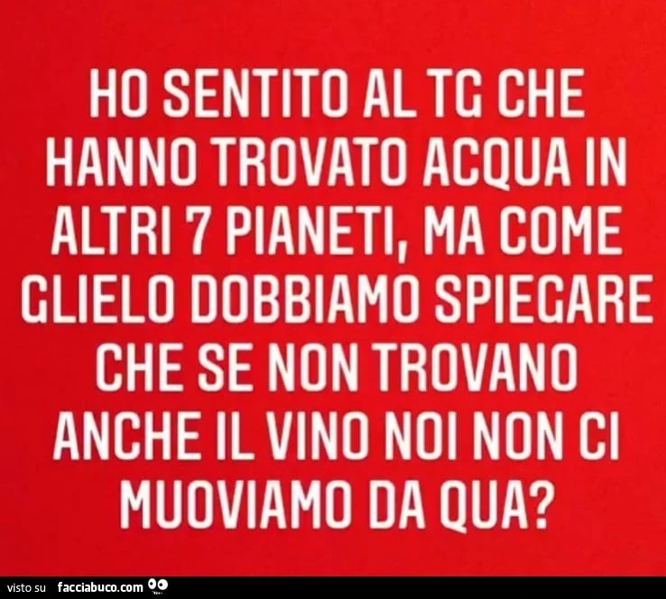 Ho sentito al tg che hanno trovato acqua in altri 7 pianeti, ma come glielo dobbiamo spiegare che se non trovano anche il vino noi non ci muoviamo da qua?