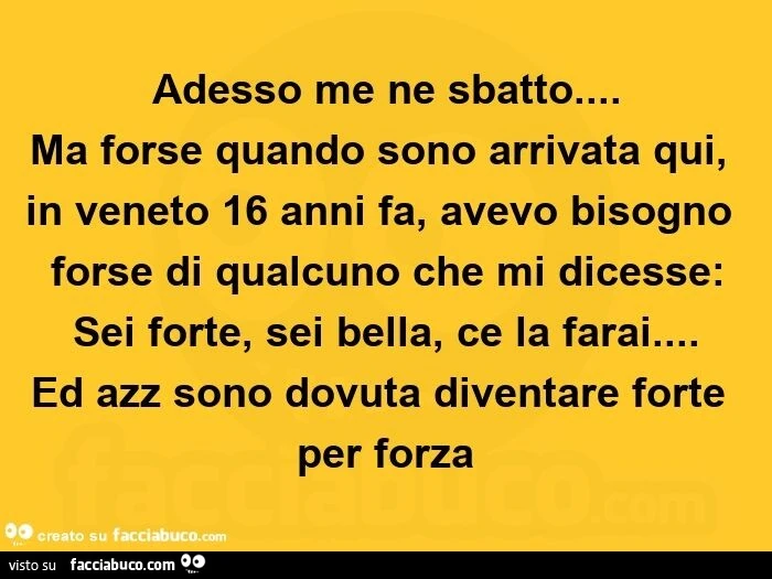 Adesso me ne sbatto&hellip; ma forse quando sono arrivata qui, in veneto 16 anni fa, avevo bisogno forse di qualcuno che mi dicesse: sei forte, sei bella, ce la farai&hellip; ed azz sono dovuta diventare forte per forza