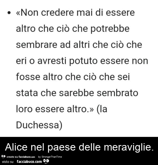 Non credere mai di essere altro che ciò che potrebbe sembrare ad altri che ciò che eri o avresti potuto essere non fosse altro che ciò che sei stata che sarebbe sembrato loro essere altro. Alice nel paese delle meraviglie