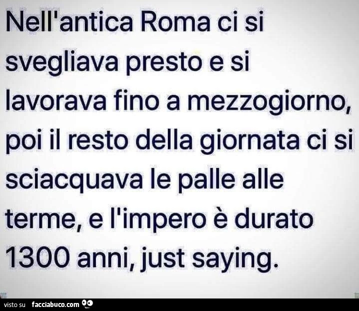 Nell'bantica Roma ci si svegliava presto e si lavorava fino a mezzogiorno poi il resto dell' giornata ci su sciacquava le palle alle terme, e l'impero romano è durato anni, Just saying