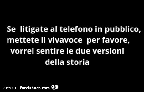 Se litigate al telefono in pubblico, mettete il vivavoce per favore, vorrei sentire le due versioni della storia