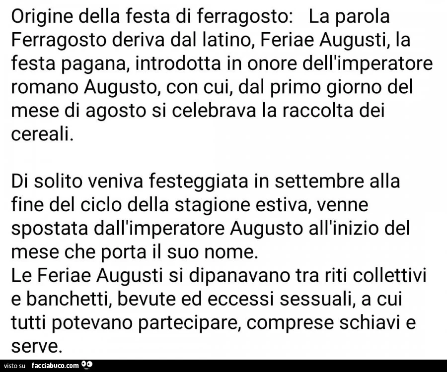 Origine della festa di ferragosto: la parola ferragosto deriva dal latino, feriae augusti, la festa pagana, introdotta in onore dell'imperatore romano augusto, con cui, dal primo giorno del mese di agosto si celebrava la raccolta dei cereali